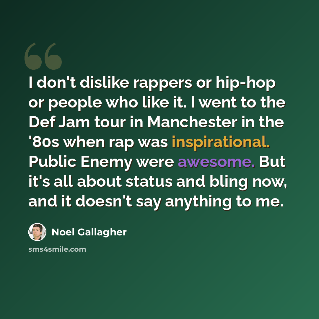 “I don't dislike rappers or hip-hop or people who like it. I went to the Def Jam tour in Manchester in the '80s when rap was inspirational. Public Enemy were awesome. But it's all about status and bling now, and it doesn't say anything to me.” quote by Noel Gallagher