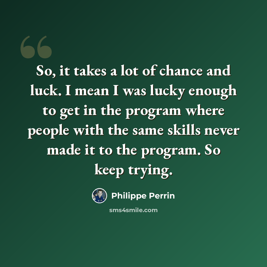 “So, it takes a lot of chance and luck. I mean I was lucky enough to get in the program where people with the same skills never made it to the program. So keep trying.” quote by Philippe Perrin