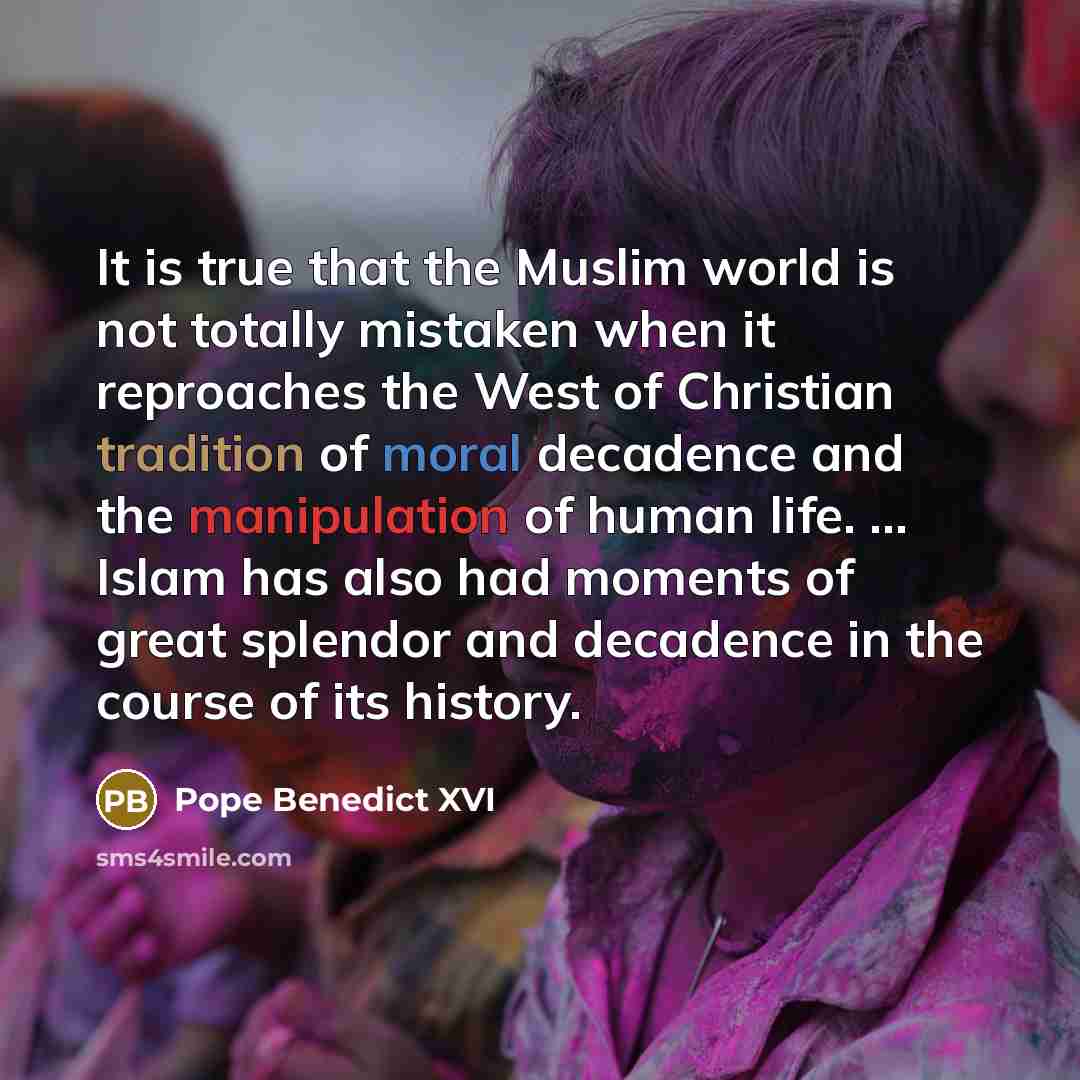 “It is true that the Muslim world is not totally mistaken when it reproaches the West of Christian tradition of moral decadence and the manipulation of human life. ... Islam has also had moments of great splendor and decadence in the course of its history.” quote by Pope Benedict XVI
