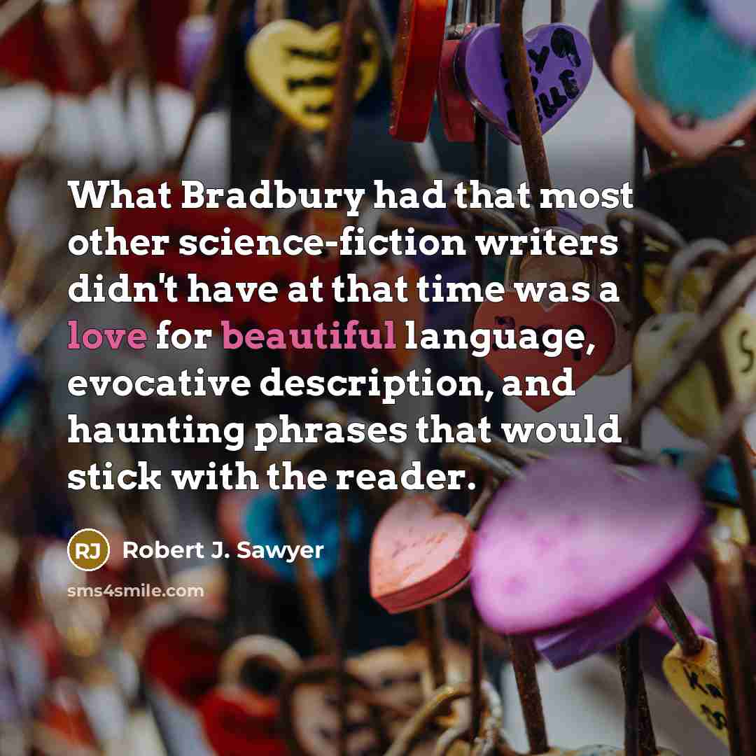 “What Bradbury had that most other science-fiction writers didn't have at that time was a love for beautiful language, evocative description, and haunting phrases that would stick with the reader.” quote by Robert J. Sawyer