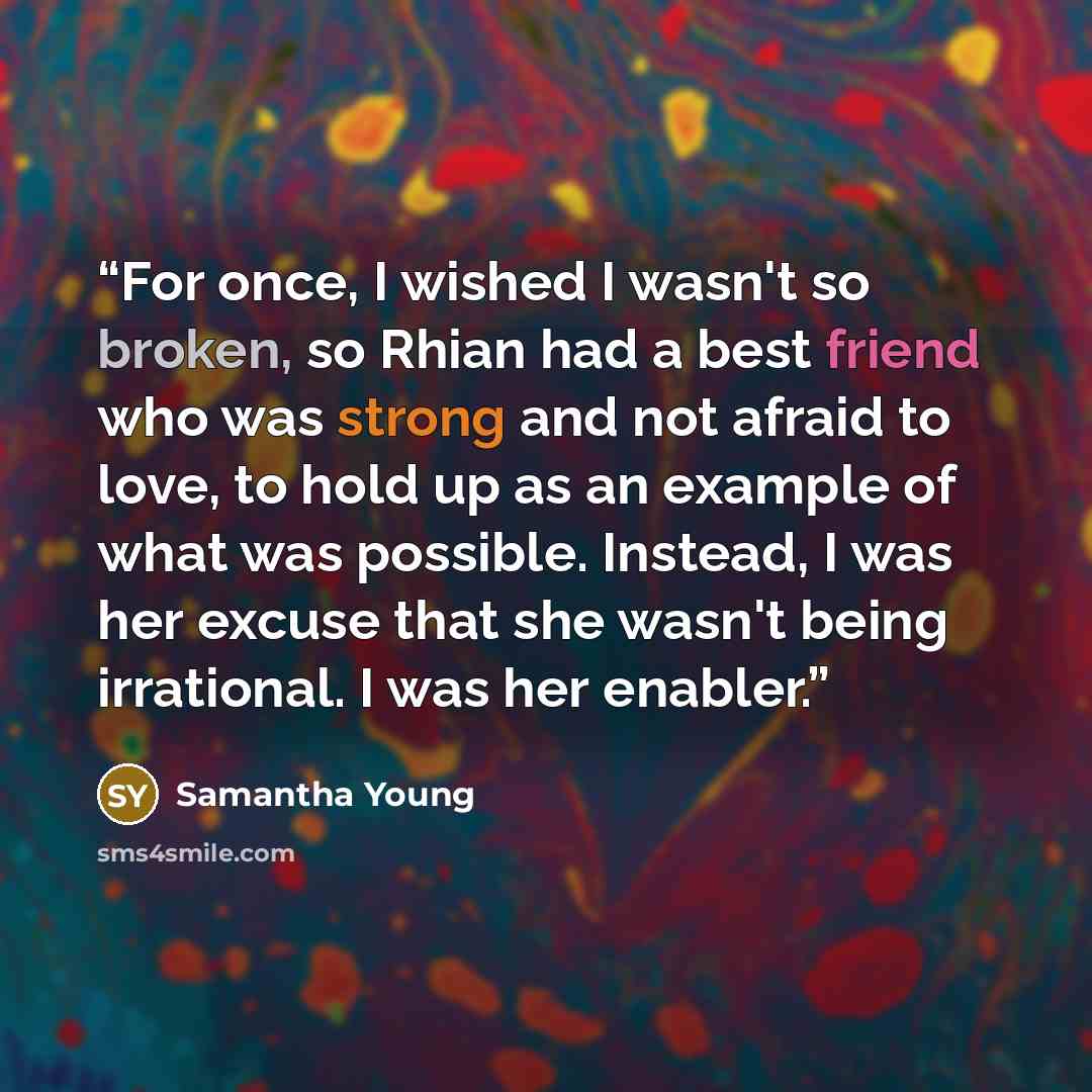 “For once, I wished I wasn't so broken, so Rhian had a best friend who was strong and not afraid to love, to hold up as an example of what was possible. Instead, I was her excuse that she wasn't being irrational. I was her enabler.” quote by Samantha Young