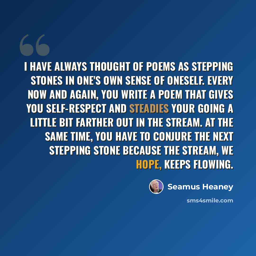 “I have always thought of poems as stepping stones in one's own sense of oneself. Every now and again, you write a poem that gives you self-respect and steadies your going a little bit farther out in the stream. At the same time, you have to conjure the next stepping stone because the stream, we…” quote by Seamus Heaney