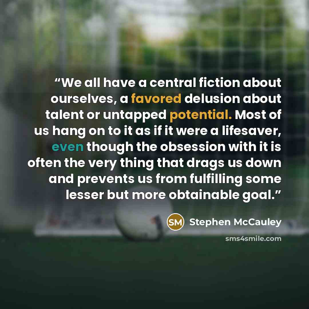 “We all have a central fiction about ourselves, a favored delusion about talent or untapped potential. Most of us hang on to it as if it were a lifesaver, even though the obsession with it is often the very thing that drags us down and prevents us from fulfilling some lesser but more obtainable goal.” quote by Stephen McCauley