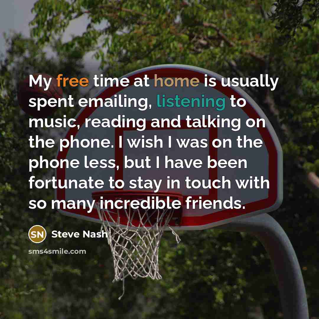 “My free time at home is usually spent emailing, listening to music, reading and talking on the phone. I wish I was on the phone less, but I have been fortunate to stay in touch with so many incredible friends.” quote by Steve Nash
