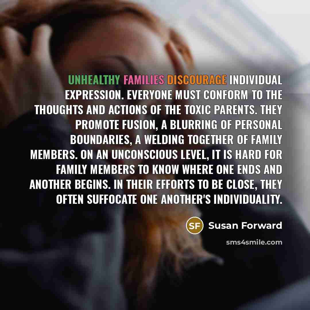 “Unhealthy families discourage individual expression. Everyone must conform to the thoughts and actions of the toxic parents. They promote fusion, a blurring of personal boundaries, a welding together of family members. On an unconscious level, it is hard for family members to know where one ends…” quote by Susan Forward