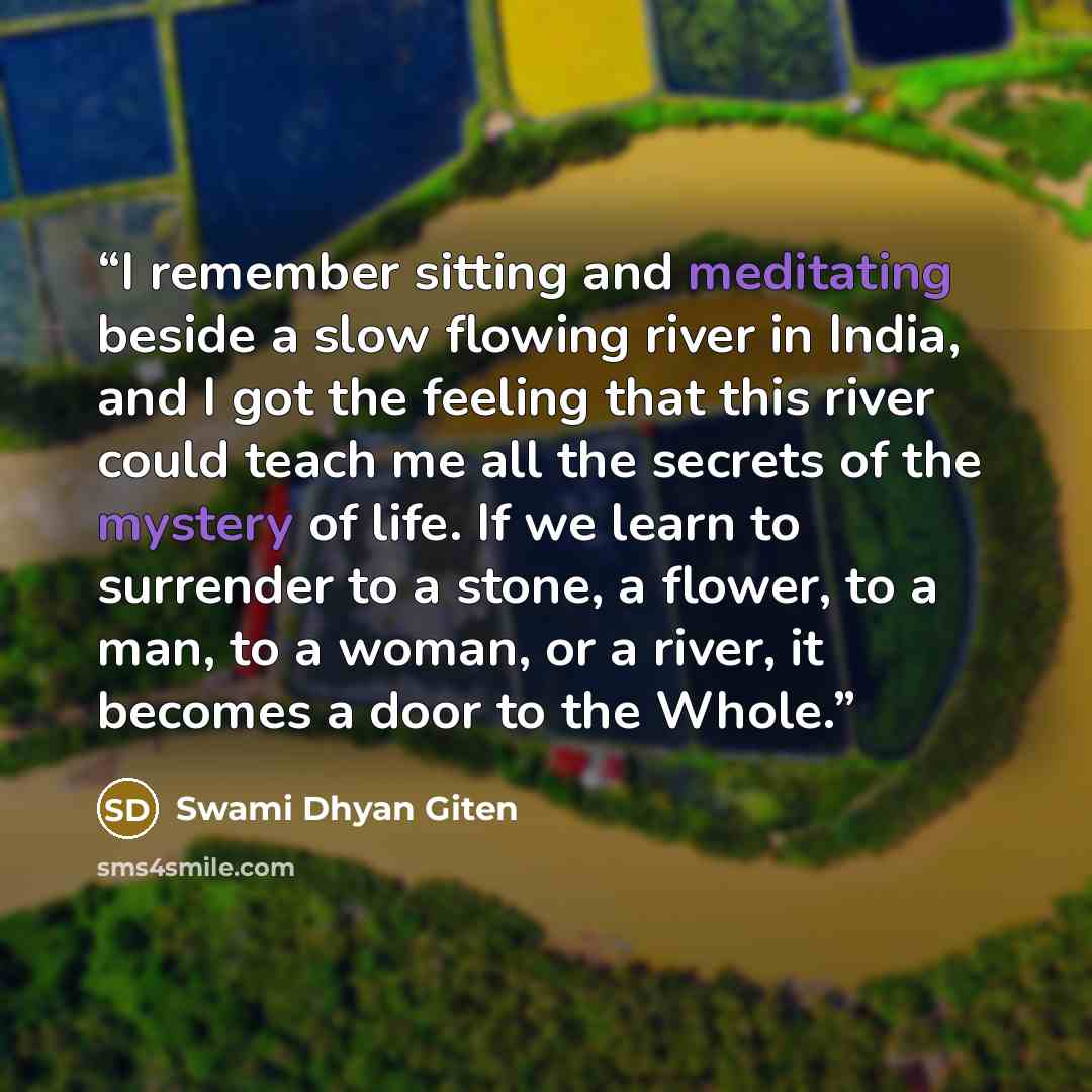 “I remember sitting and meditating beside a slow flowing river in India, and I got the feeling that this river could teach me all the secrets of the mystery of life. If we learn to surrender to a stone, a flower, to a man, to a woman, or a river, it becomes a door to the Whole.” quote by Swami Dhyan Giten