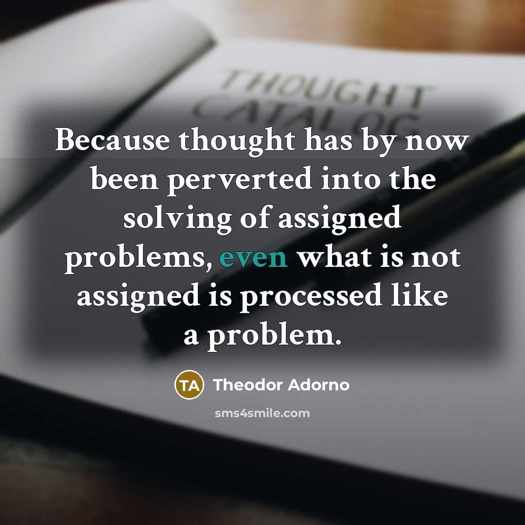 “Because thought has by now been perverted into the solving of assigned problems, even what is not assigned is processed like a problem.” quote by Theodor Adorno