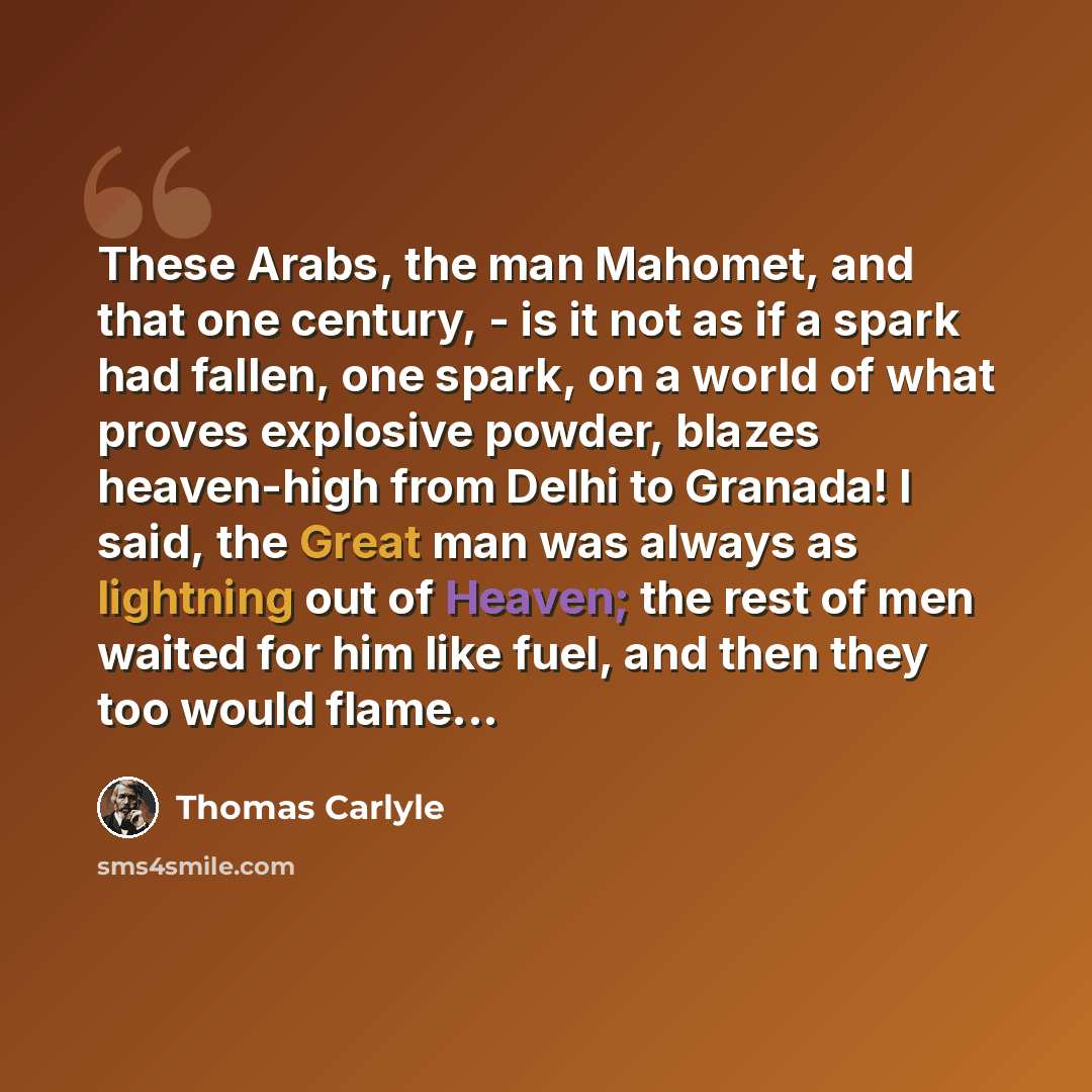 “These Arabs, the man Mahomet, and that one century, - is it not as if a spark had fallen, one spark, on a world of what proves explosive powder, blazes heaven-high from Delhi to Granada! I said, the Great man was always as lightning out of Heaven; the rest of men waited for him like fuel, and then…” quote by Thomas Carlyle