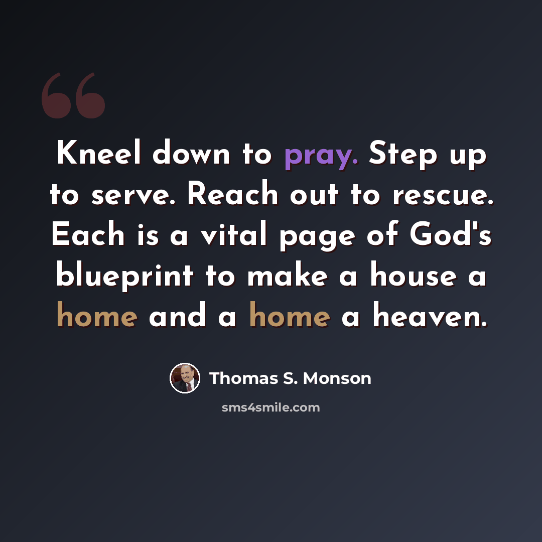 “Kneel down to pray. Step up to serve. Reach out to rescue. Each is a vital page of God's blueprint to make a house a home and a home a heaven.” quote by Thomas S. Monson
