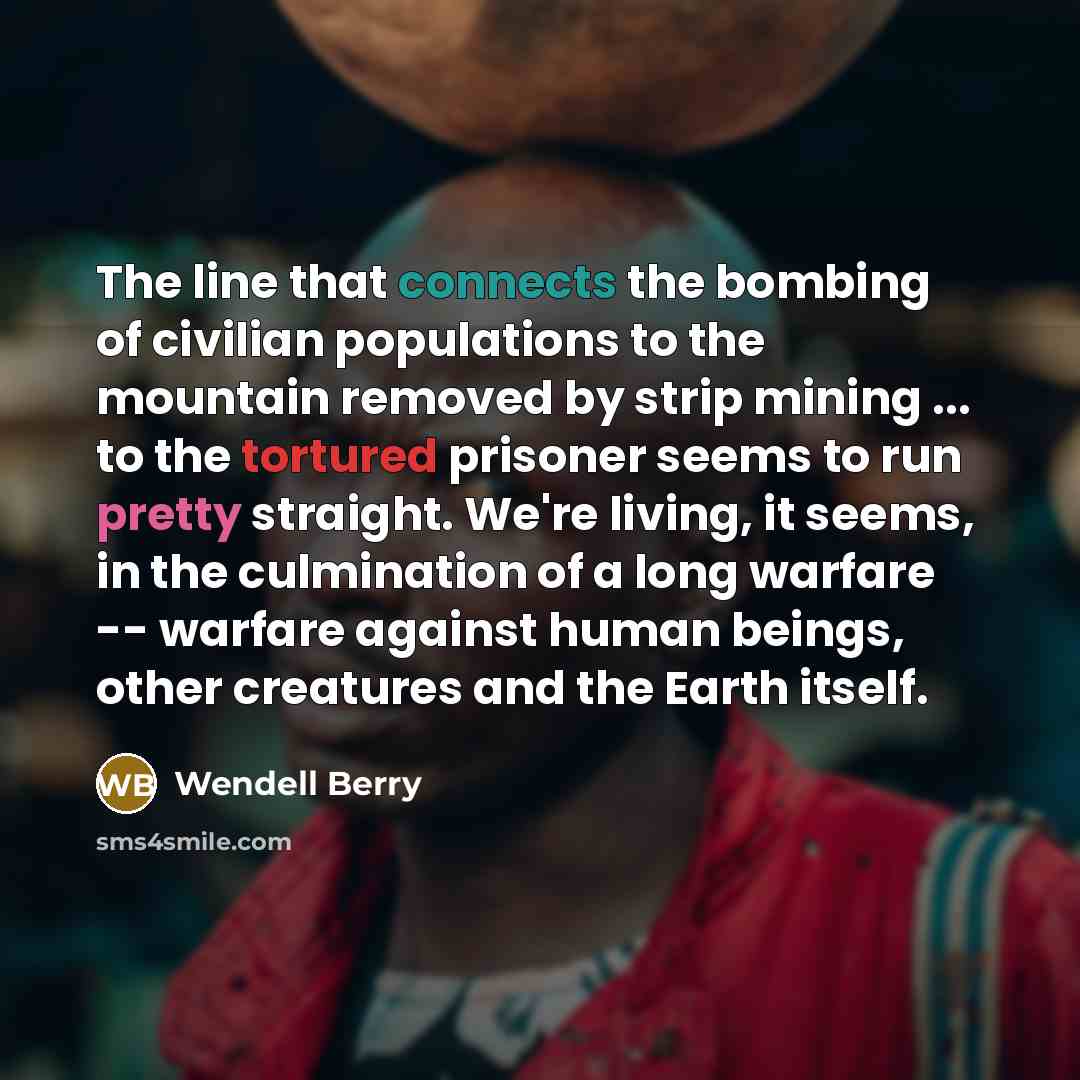 “The line that connects the bombing of civilian populations to the mountain removed by strip mining ... to the tortured prisoner seems to run pretty straight. We're living, it seems, in the culmination of a long warfare -- warfare against human beings, other creatures and the Earth itself.” quote by Wendell Berry