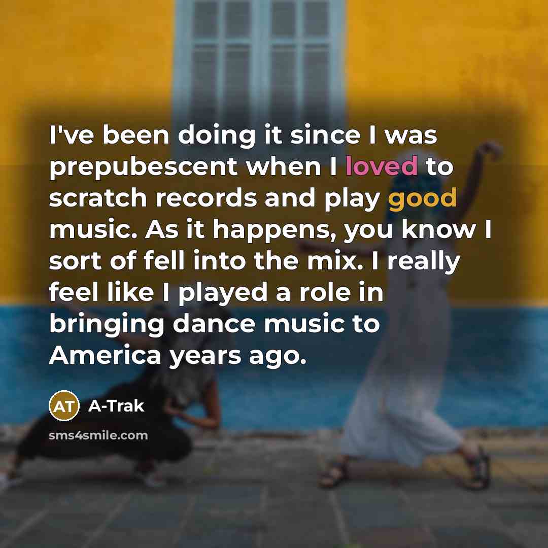 “I've been doing it since I was prepubescent when I loved to scratch records and play good music. As it happens, you know I sort of fell into the mix. I really feel like I played a role in bringing dance music to America years ago.” quote by A-Trak
