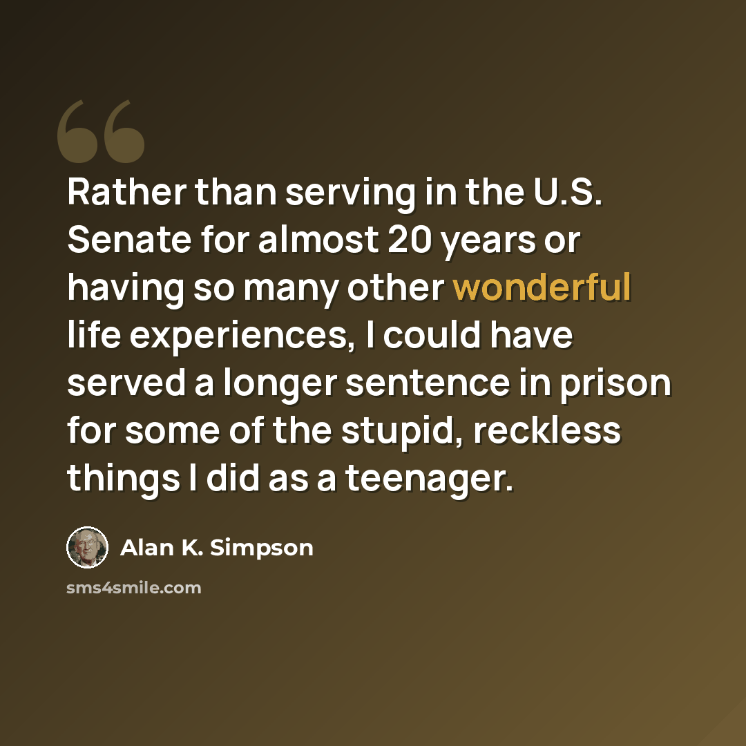 “Rather than serving in the U.S. Senate for almost 20 years or having so many other wonderful life experiences, I could have served a longer sentence in prison for some of the stupid, reckless things I did as a teenager.” quote by Alan K. Simpson