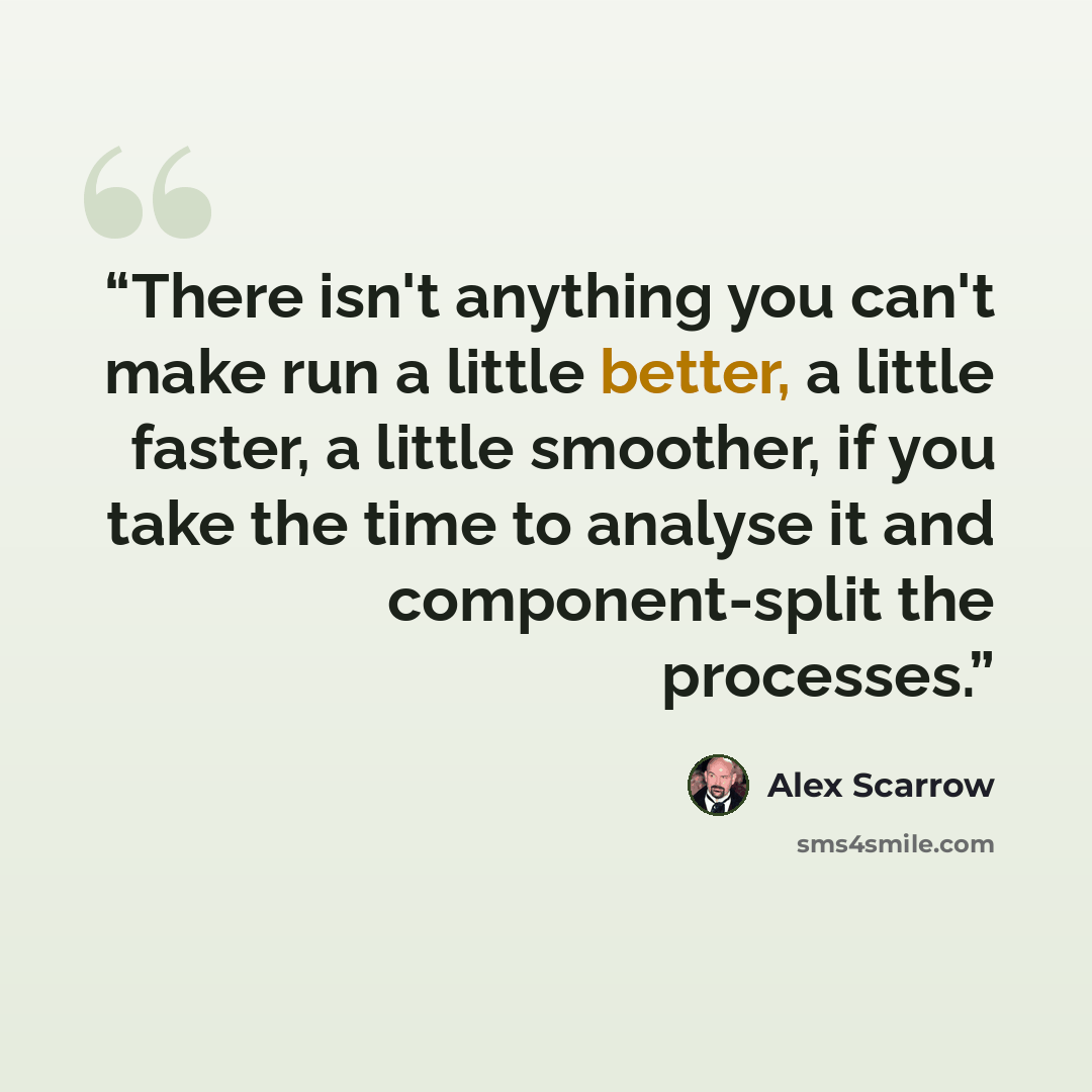 “There isn't anything you can't make run a little better, a little faster, a little smoother, if you take the time to analyse it and component-split the processes.” quote by Alex Scarrow