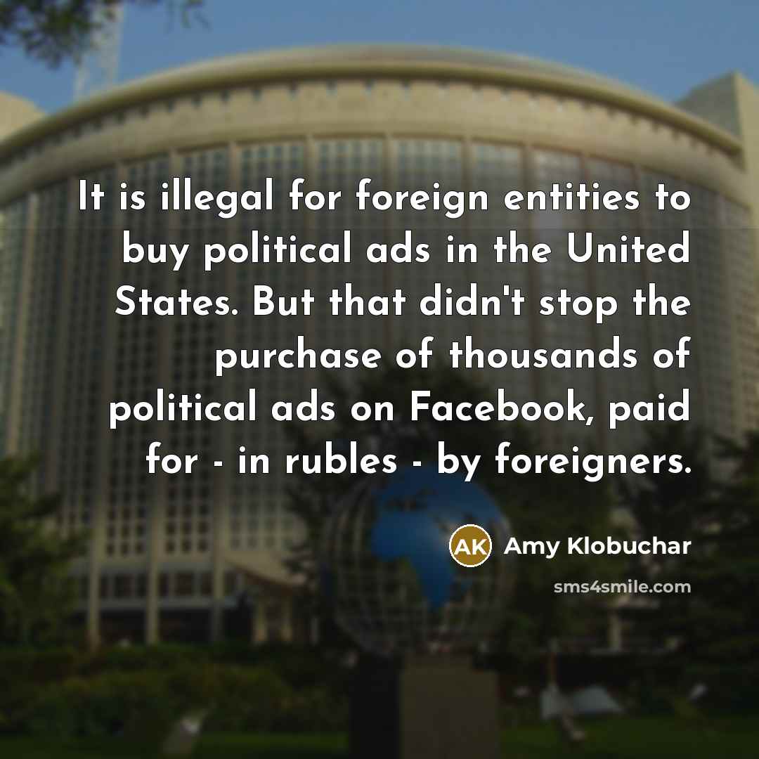 “It is illegal for foreign entities to buy political ads in the United States. But that didn't stop the purchase of thousands of political ads on Facebook, paid for - in rubles - by foreigners.” quote by Amy Klobuchar
