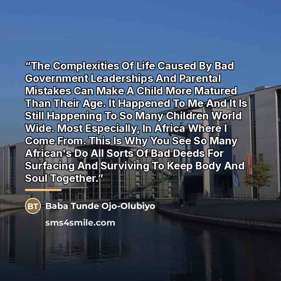 “The Complexities Of Life Caused By Bad Government Leaderships And Parental Mistakes Can Make A Child More Matured Than Their Age. It Happened To Me And It Is Still Happening To So Many Children World Wide. Most Especially, In Africa Where I Come From. This Is Why You See So Many African's Do All…” quote by Baba Tunde Ojo-Olubiyo