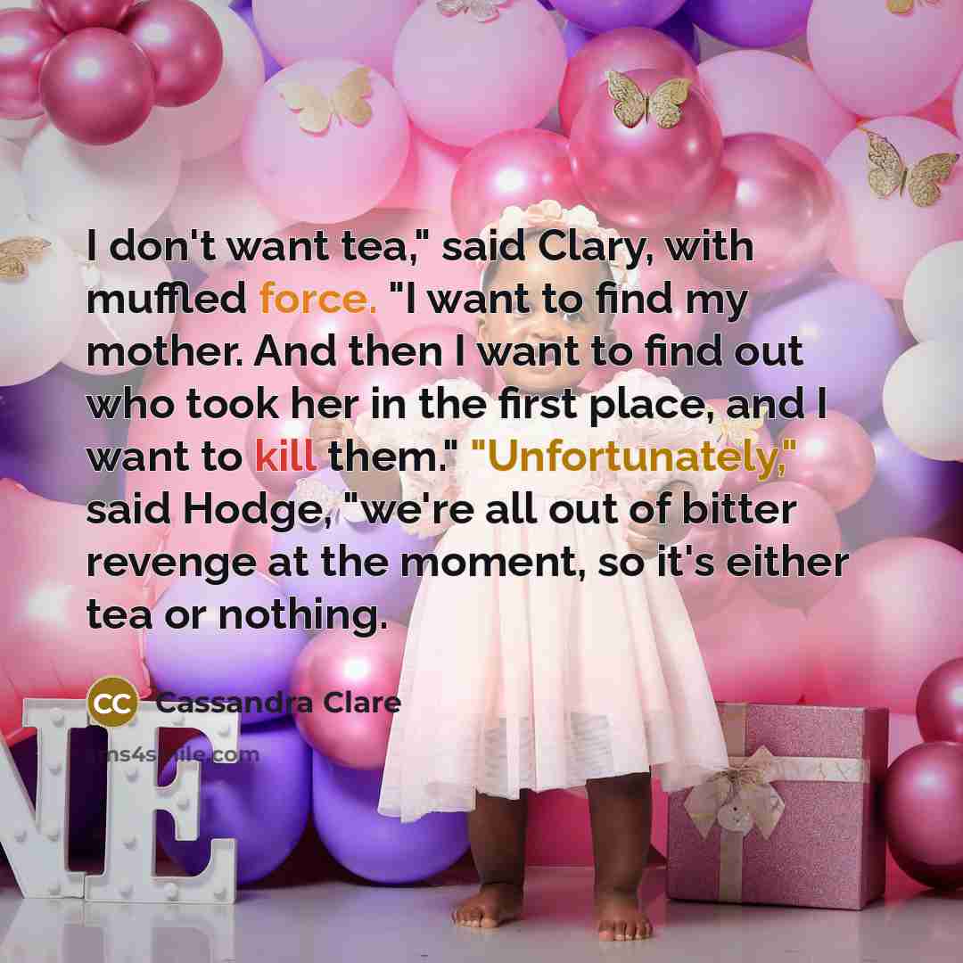 “I don't want tea," said Clary, with muffled force. "I want to find my mother. And then I want to find out who took her in the first place, and I want to kill them." "Unfortunately," said Hodge, "we're all out of bitter revenge at the moment, so it's either tea or nothing.” quote by Cassandra Clare