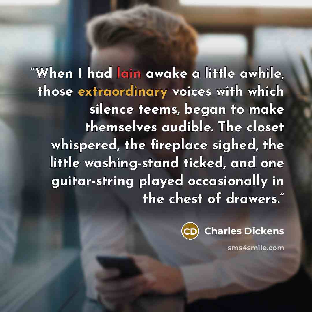 “When I had lain awake a little awhile, those extraordinary voices with which silence teems, began to make themselves audible. The closet whispered, the fireplace sighed, the little washing-stand ticked, and one guitar-string played occasionally in the chest of drawers.” quote by Charles Dickens