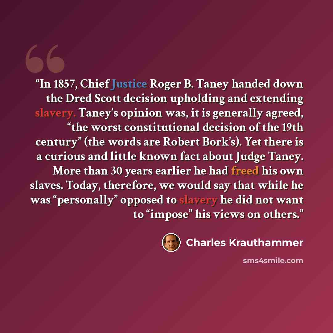 “In 1857, Chief Justice Roger B. Taney handed down the Dred Scott decision upholding and extending slavery. Taney’s opinion was, it is generally agreed, “the worst constitutional decision of the 19th century” (the words are Robert Bork’s). Yet there is a curious and little known fact about Judge…” quote by Charles Krauthammer