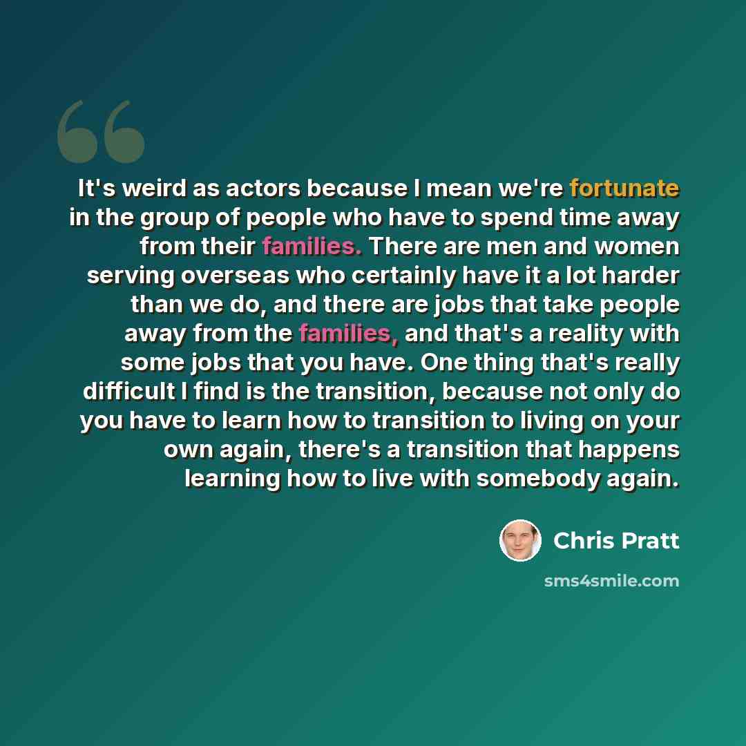 “It's weird as actors because I mean we're fortunate in the group of people who have to spend time away from their families. There are men and women serving overseas who certainly have it a lot harder than we do, and there are jobs that take people away from the families, and that's a reality with…” quote by Chris Pratt