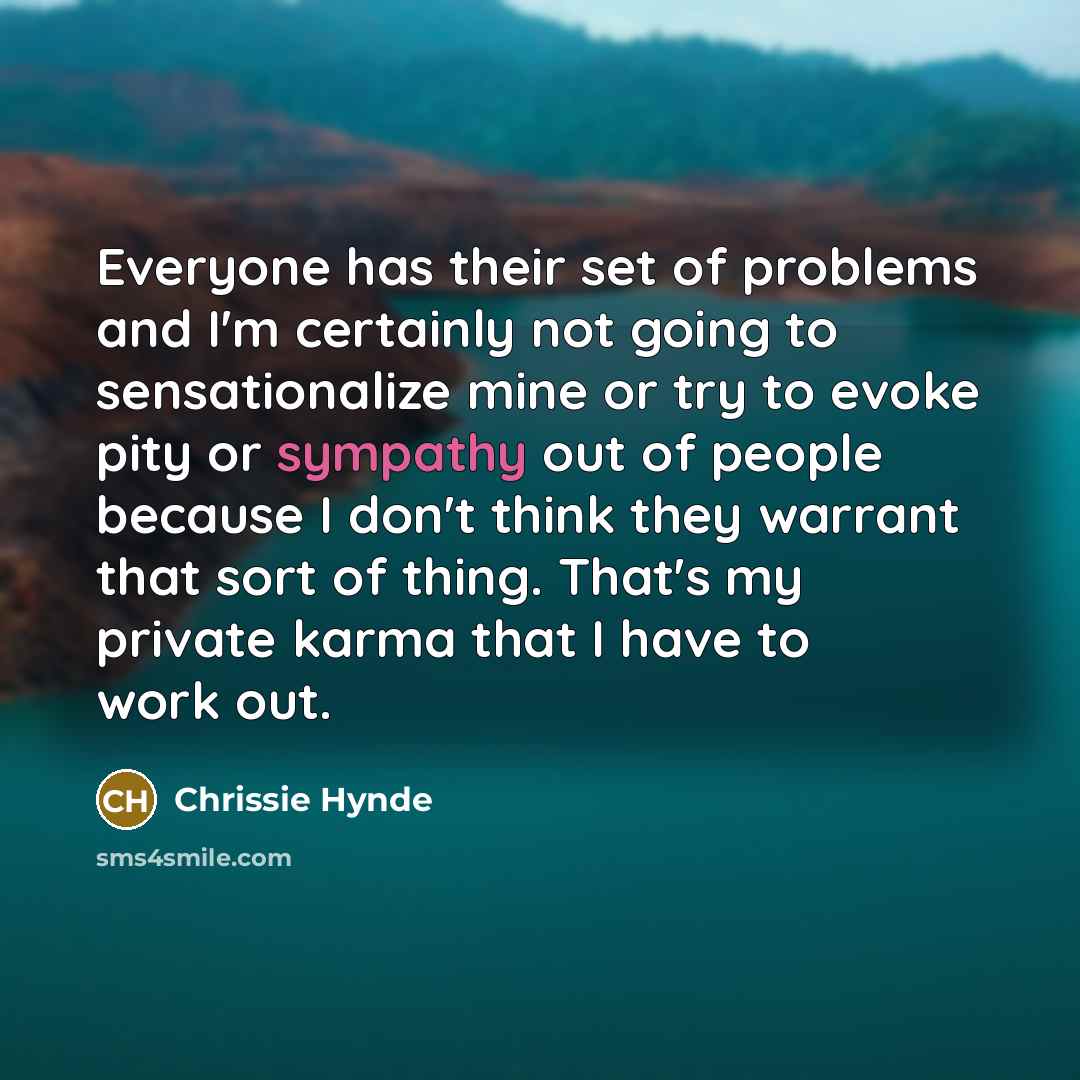 “Everyone has their set of problems and I'm certainly not going to sensationalize mine or try to evoke pity or sympathy out of people because I don't think they warrant that sort of thing. That's my private karma that I have to work out.” quote by Chrissie Hynde