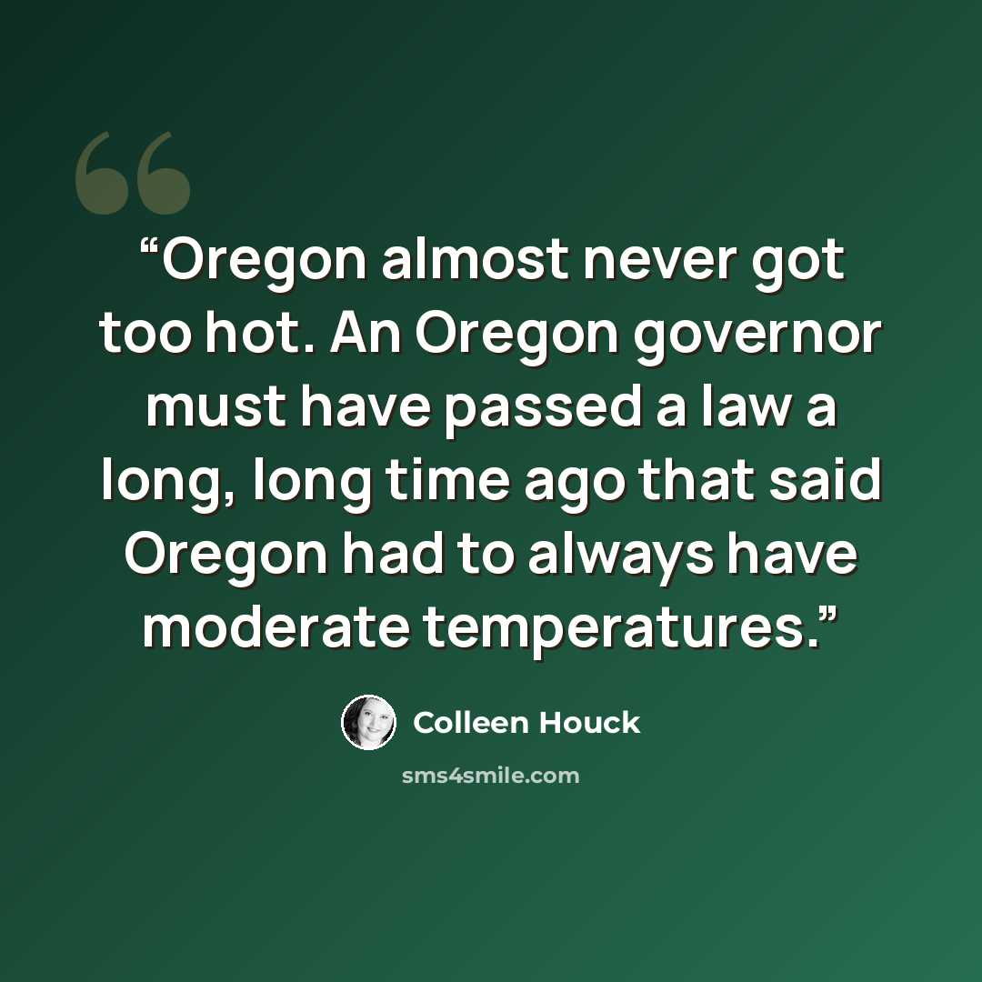 “Oregon almost never got too hot. An Oregon governor must have passed a law a long, long time ago that said Oregon had to always have moderate temperatures.” quote by Colleen Houck