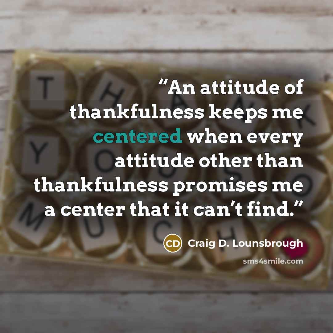 “An attitude of thankfulness keeps me centered when every attitude other than thankfulness promises me a center that it can’t find.” quote by Craig D. Lounsbrough