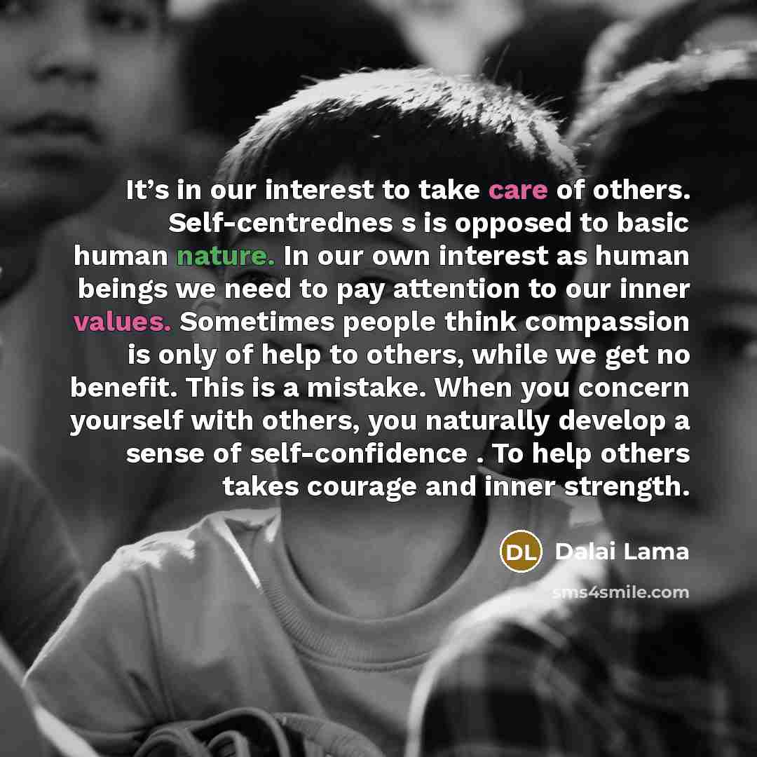 “It’s in our interest to take care of others. Self-centrednes s is opposed to basic human nature. In our own interest as human beings we need to pay attention to our inner values. Sometimes people think compassion is only of help to others, while we get no benefit. This is a mistake. When you…” quote by Dalai Lama