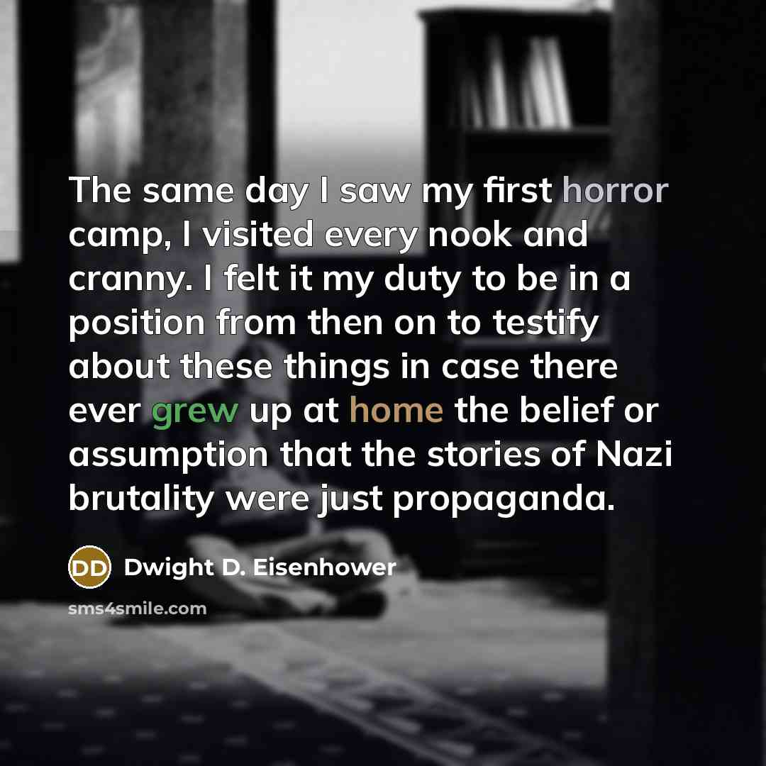 “The same day I saw my first horror camp, I visited every nook and cranny. I felt it my duty to be in a position from then on to testify about these things in case there ever grew up at home the belief or assumption that the stories of Nazi brutality were just propaganda.” quote by Dwight D. Eisenhower