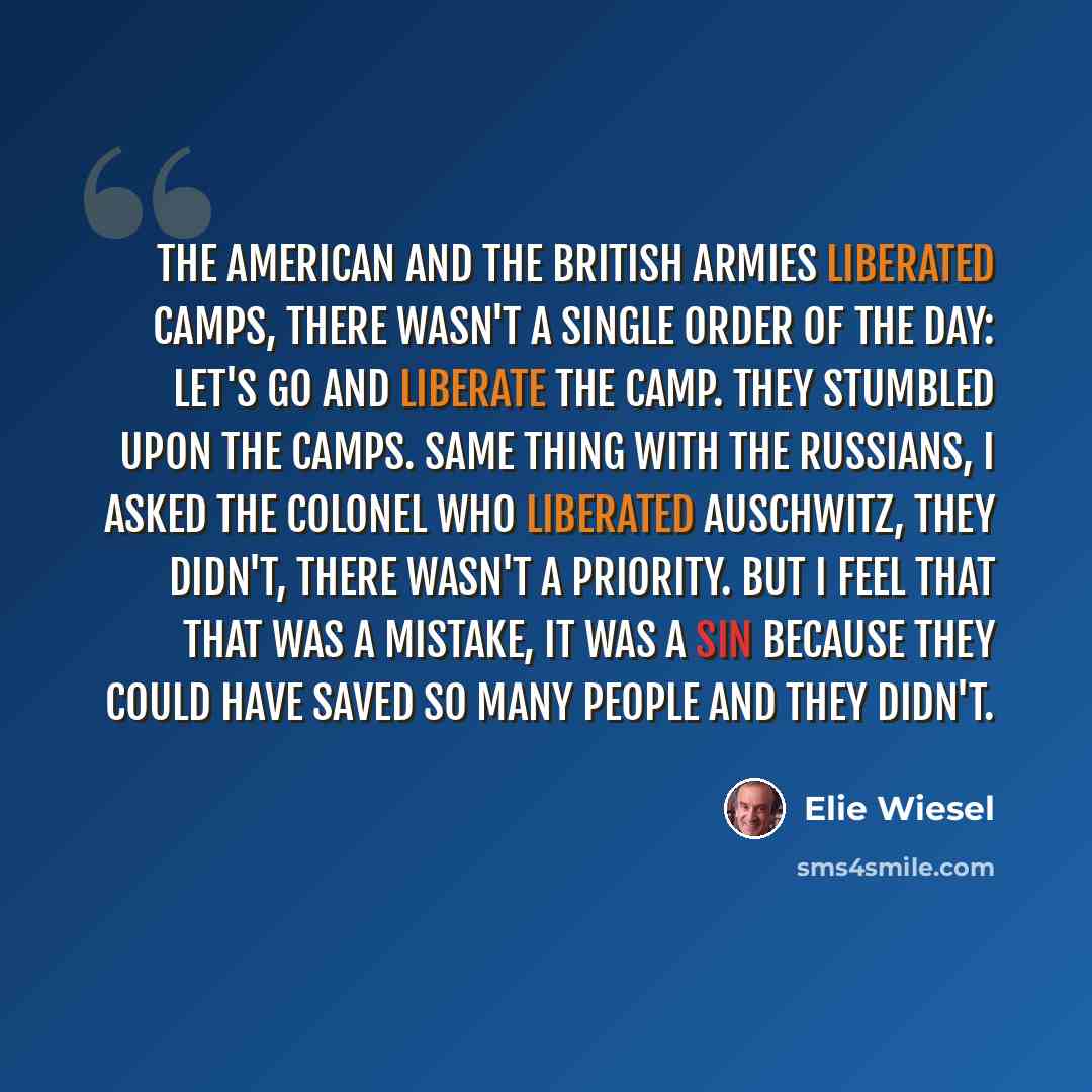 “The American and the British armies liberated camps, there wasn't a single order of the day: Let's go and liberate the camp. They stumbled upon the camps. Same thing with the Russians, I asked the Colonel who liberated Auschwitz, they didn't, there wasn't a priority. But I feel that that was a…” quote by Elie Wiesel