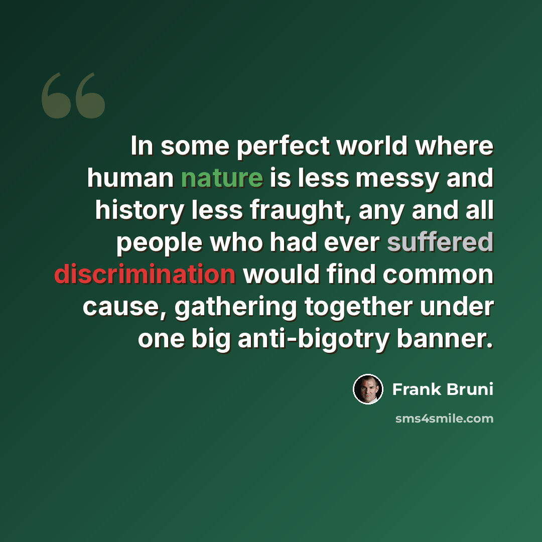 “In some perfect world where human nature is less messy and history less fraught, any and all people who had ever suffered discrimination would find common cause, gathering together under one big anti-bigotry banner.” quote by Frank Bruni