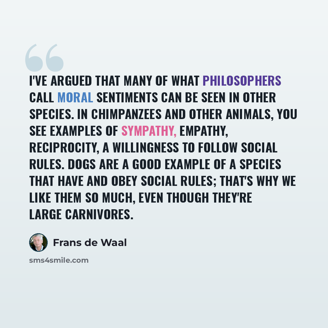 “I've argued that many of what philosophers call moral sentiments can be seen in other species. In chimpanzees and other animals, you see examples of sympathy, empathy, reciprocity, a willingness to follow social rules. Dogs are a good example of a species that have and obey social rules; that's…” quote by Frans de Waal