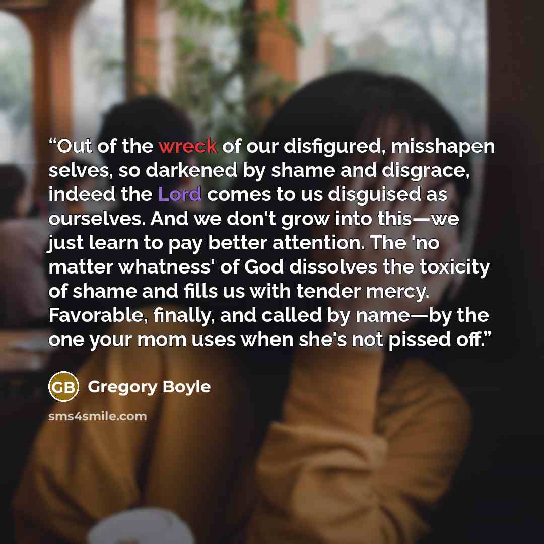 “Out of the wreck of our disfigured, misshapen selves, so darkened by shame and disgrace, indeed the Lord comes to us disguised as ourselves. And we don't grow into this—we just learn to pay better attention. The 'no matter whatness' of God dissolves the toxicity of shame and fills us with tender…” quote by Gregory Boyle