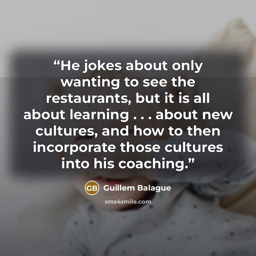 “He jokes about only wanting to see the restaurants, but it is all about learning . . . about new cultures, and how to then incorporate those cultures into his coaching.” quote by Guillem Balague