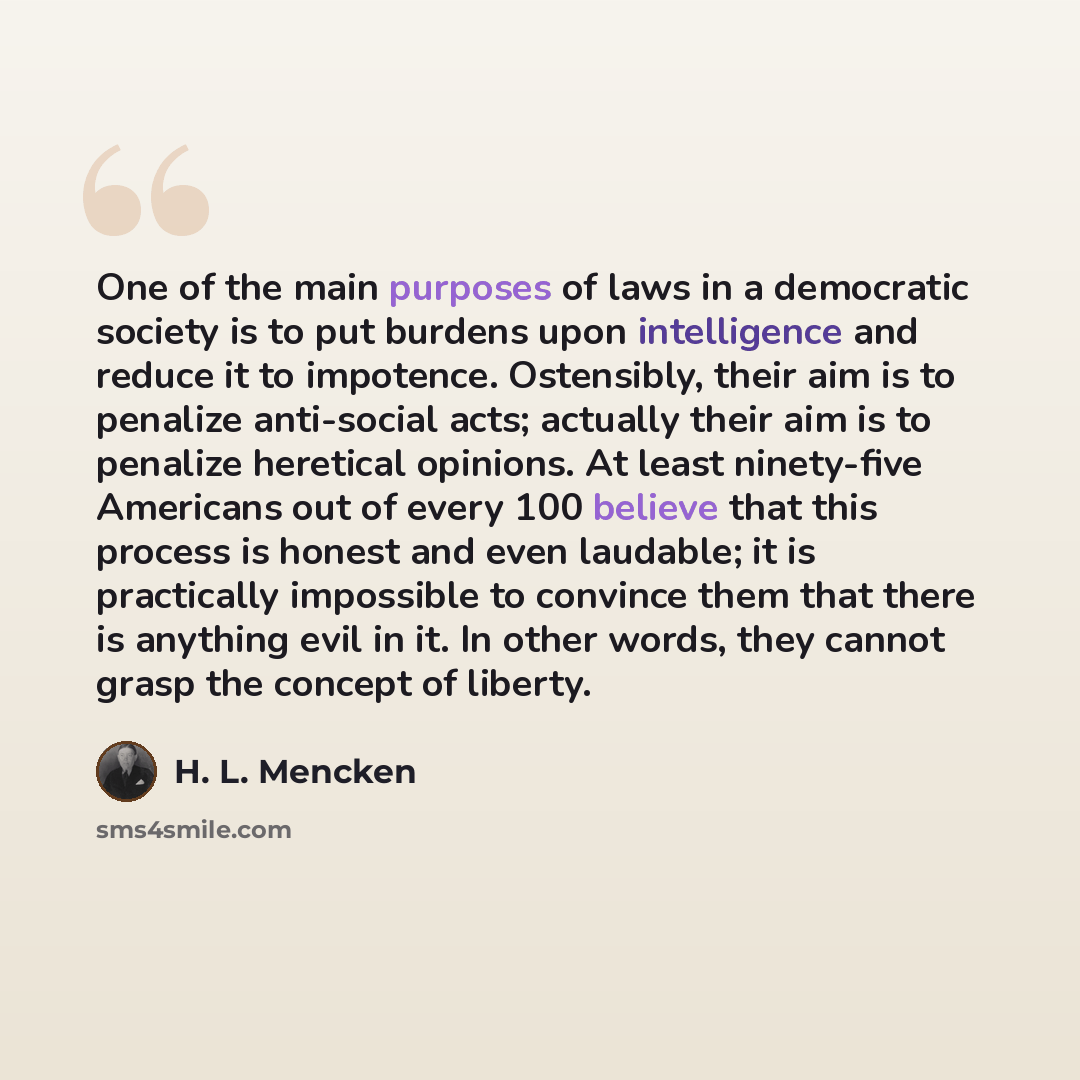“One of the main purposes of laws in a democratic society is to put burdens upon intelligence and reduce it to impotence. Ostensibly, their aim is to penalize anti-social acts; actually their aim is to penalize heretical opinions. At least ninety-five Americans out of every 100 believe that this…” quote by H. L. Mencken