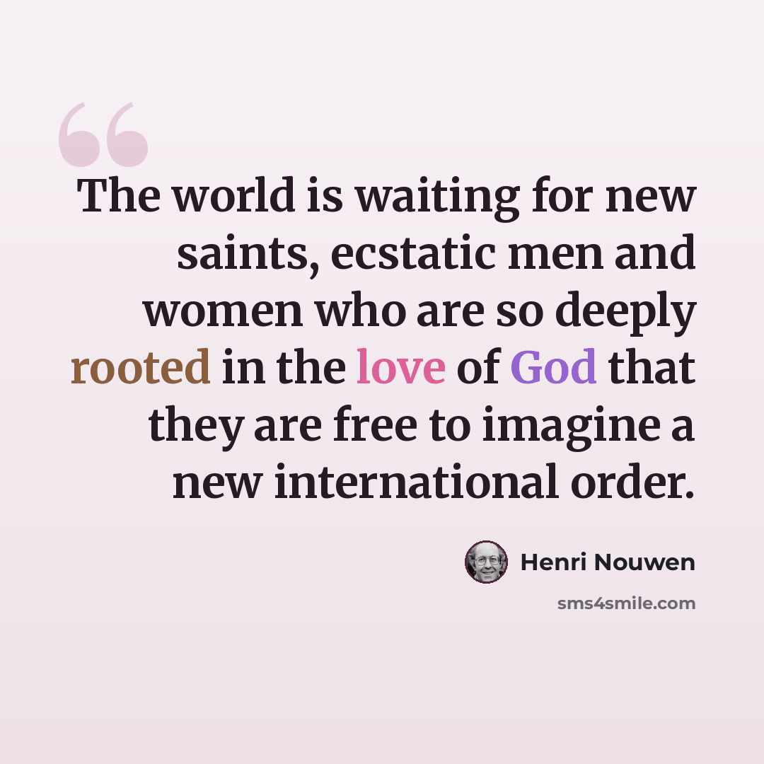 “The world is waiting for new saints, ecstatic men and women who are so deeply rooted in the love of God that they are free to imagine a new international order.” quote by Henri Nouwen