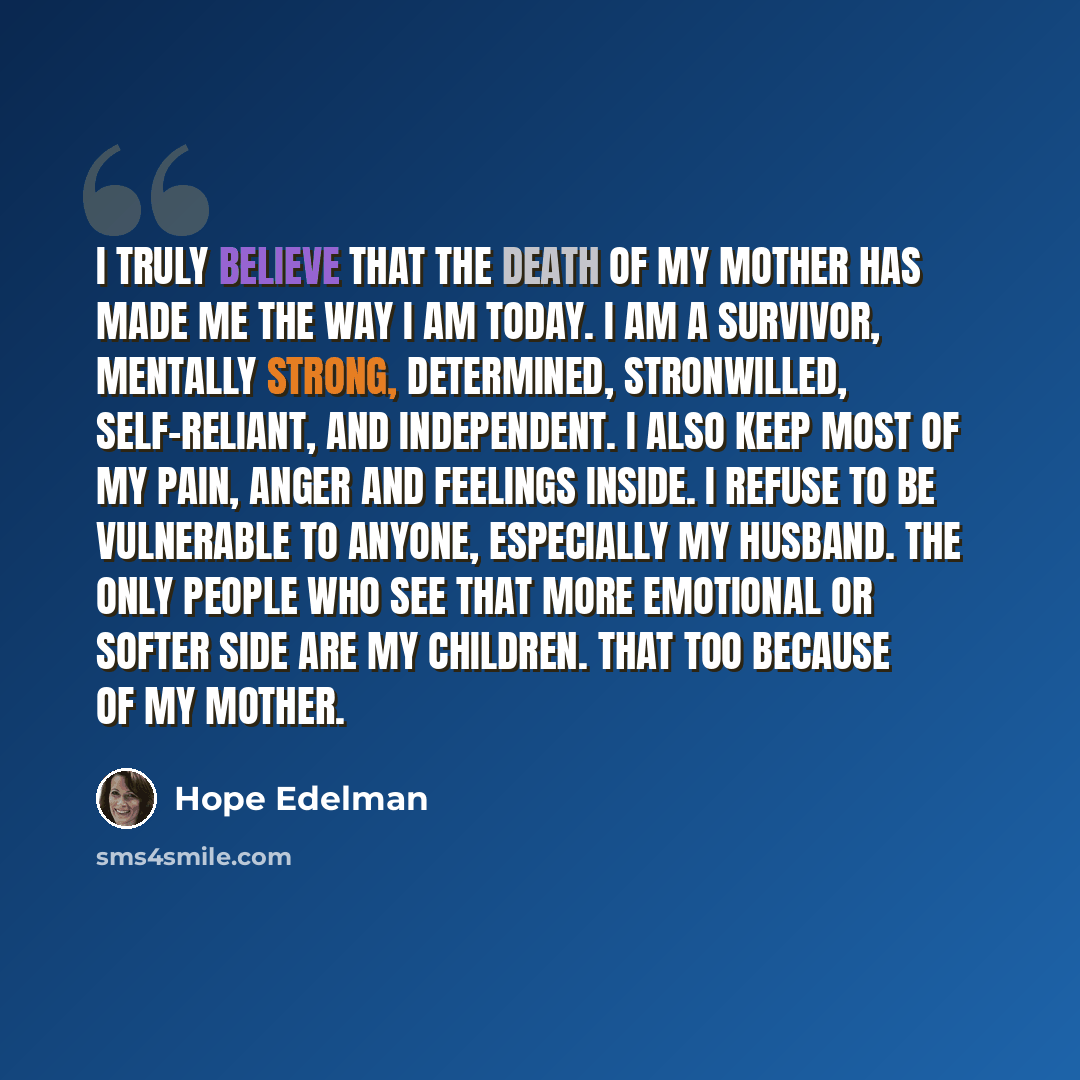 “I truly believe that the death of my mother has made me the way I am today. I am a survivor, mentally strong, determined, stronwilled, self-reliant, and independent. I also keep most of my pain, anger and feelings inside. I refuse to be vulnerable to anyone, especially my husband. The only people…” quote by Hope Edelman
