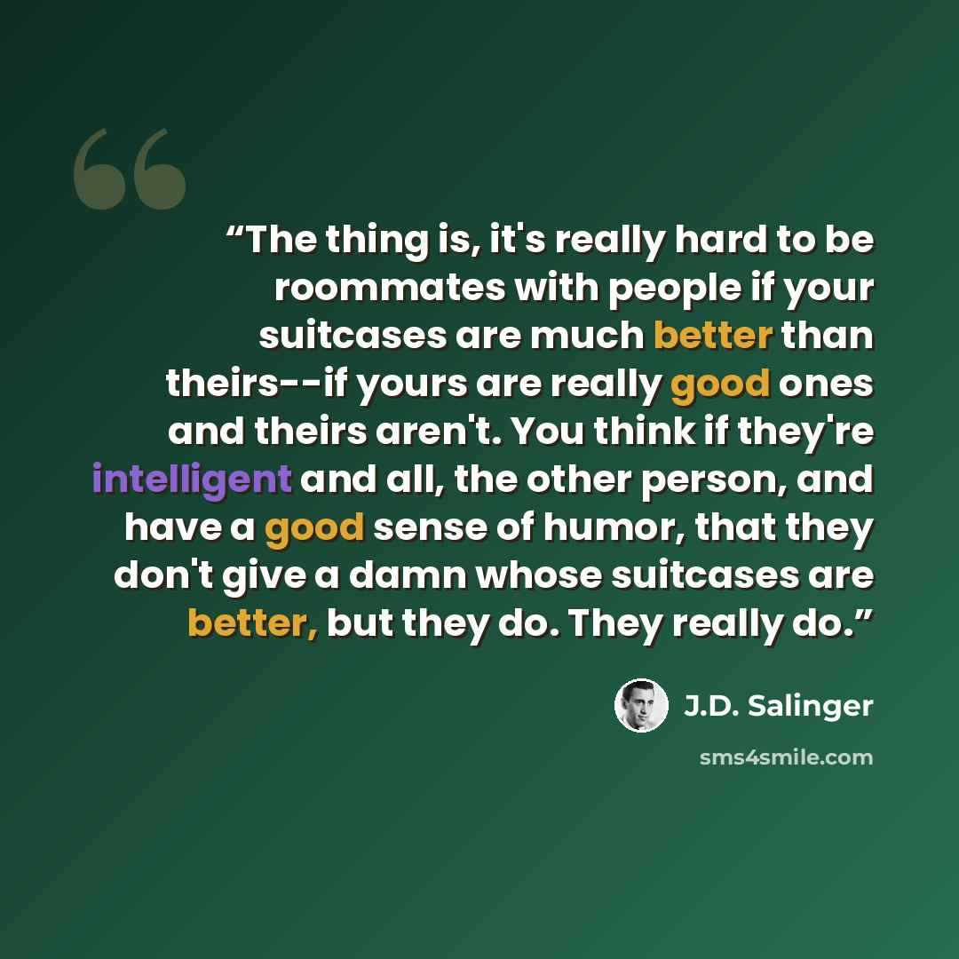 “The thing is, it's really hard to be roommates with people if your suitcases are much better than theirs--if yours are really good ones and theirs aren't. You think if they're intelligent and all, the other person, and have a good sense of humor, that they don't give a damn whose suitcases are…” quote by J.D. Salinger