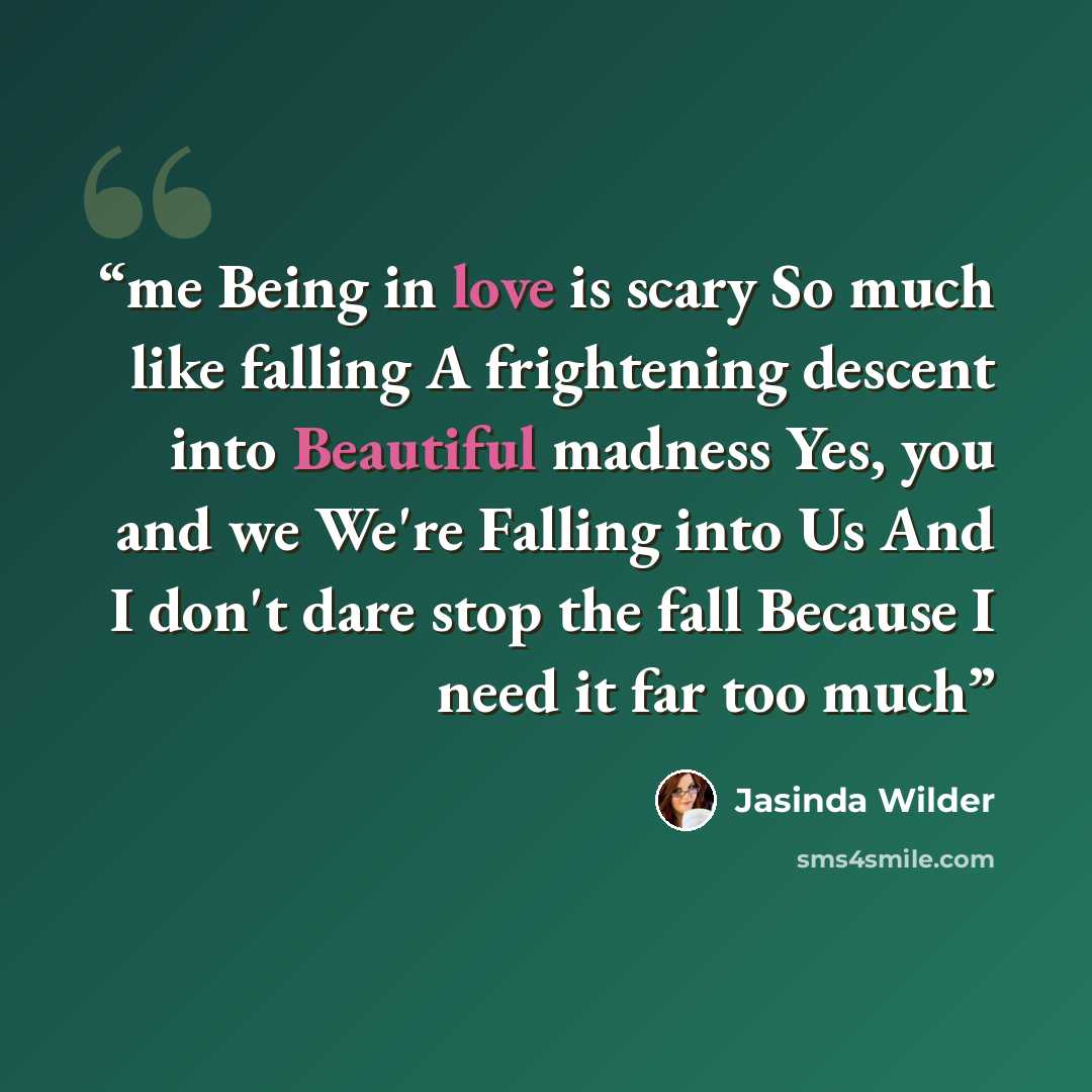 “me Being in love is scary So much like falling A frightening descent into Beautiful madness Yes, you and we We're Falling into Us And I don't dare stop the fall Because I need it far too much” quote by Jasinda Wilder
