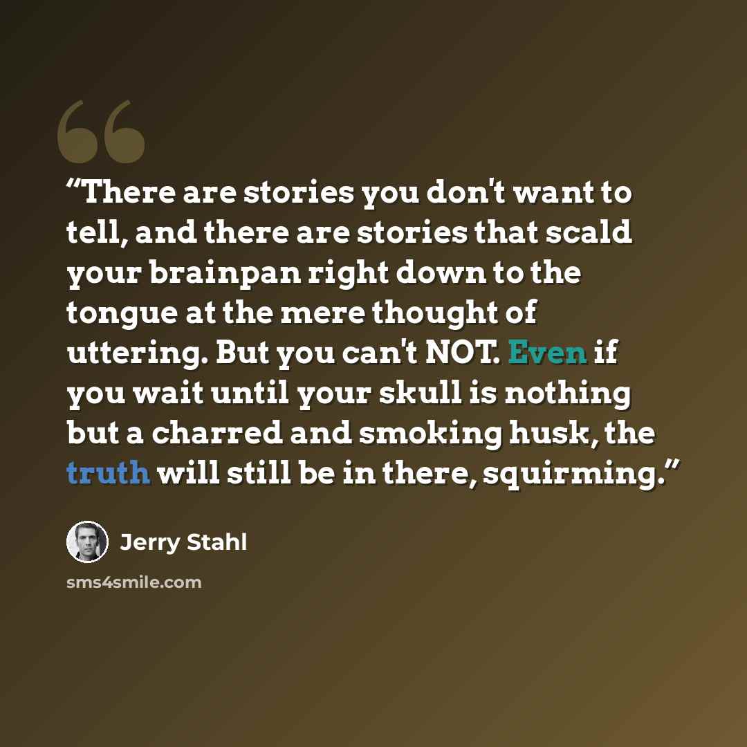 “There are stories you don't want to tell, and there are stories that scald your brainpan right down to the tongue at the mere thought of uttering. But you can't NOT. Even if you wait until your skull is nothing but a charred and smoking husk, the truth will still be in there, squirming.” quote by Jerry Stahl