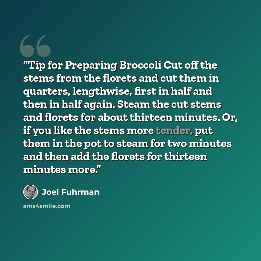 “Tip for Preparing Broccoli Cut off the stems from the florets and cut them in quarters, lengthwise, first in half and then in half again. Steam the cut stems and florets for about thirteen minutes. Or, if you like the stems more tender, put them in the pot to steam for two minutes and then add the…” quote by Joel Fuhrman