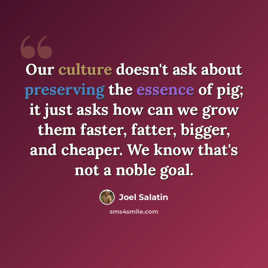 “Our culture doesn't ask about preserving the essence of pig; it just asks how can we grow them faster, fatter, bigger, and cheaper. We know that's not a noble goal.” quote by Joel Salatin