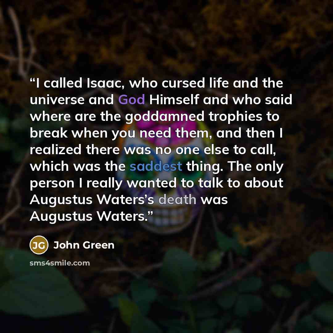 “I called Isaac, who cursed life and the universe and God Himself and who said where are the goddamned trophies to break when you need them, and then I realized there was no one else to call, which was the saddest thing. The only person I really wanted to talk to about Augustus Waters’s death was…” quote by John Green