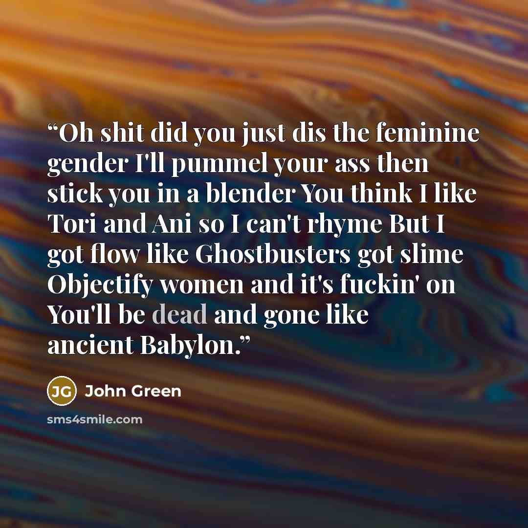 “Oh shit did you just dis the feminine gender I'll pummel your ass then stick you in a blender You think I like Tori and Ani so I can't rhyme But I got flow like Ghostbusters got slime Objectify women and it's fuckin' on You'll be dead and gone like ancient Babylon.” quote by John Green