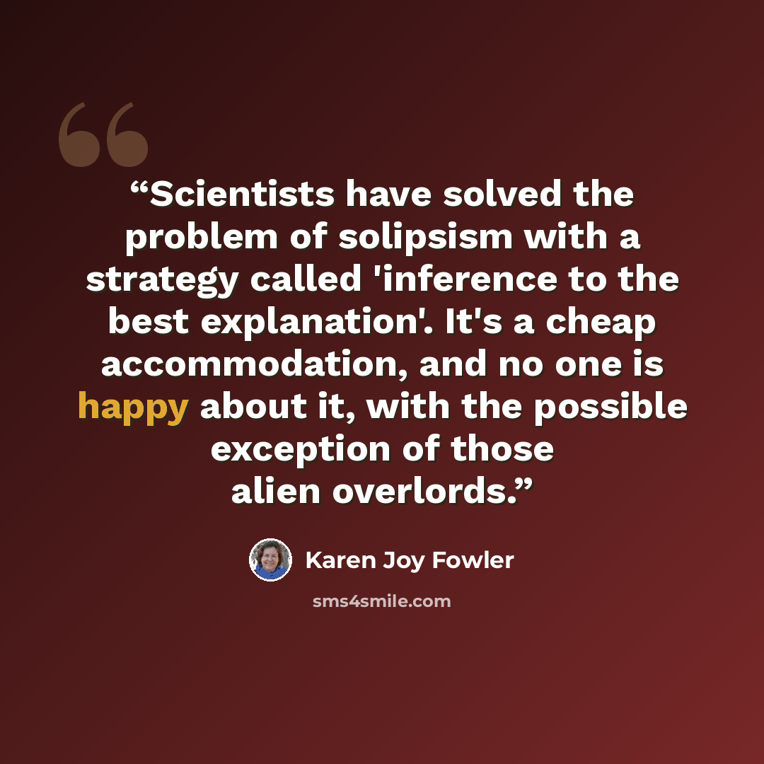 “Scientists have solved the problem of solipsism with a strategy called 'inference to the best explanation'. It's a cheap accommodation, and no one is happy about it, with the possible exception of those alien overlords.” quote by Karen Joy Fowler
