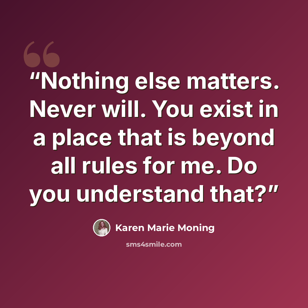 “Nothing else matters. Never will. You exist in a place that is beyond all rules for me. Do you understand that?” quote by Karen Marie Moning