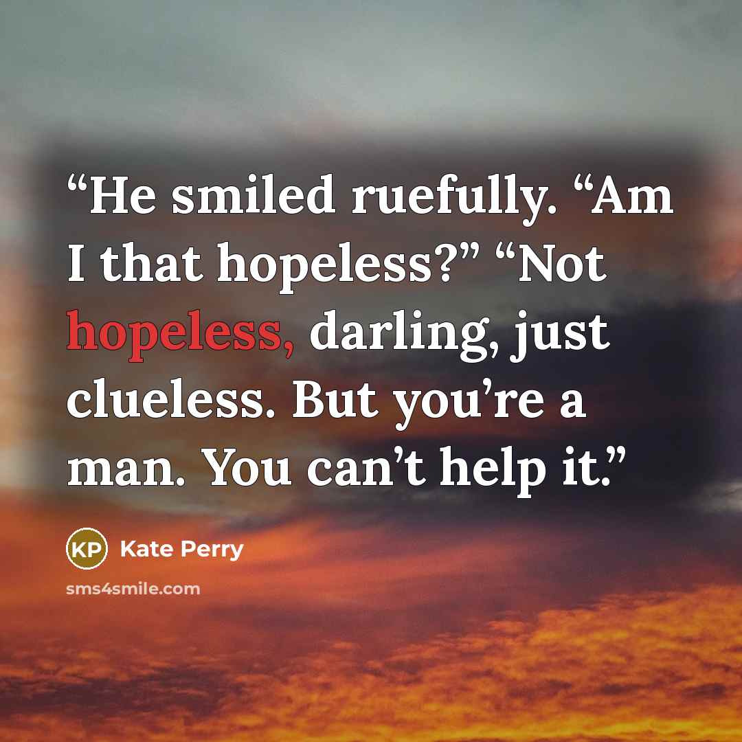 “He smiled ruefully. “Am I that hopeless?” “Not hopeless, darling, just clueless. But you’re a man. You can’t help it.” quote by Kate Perry