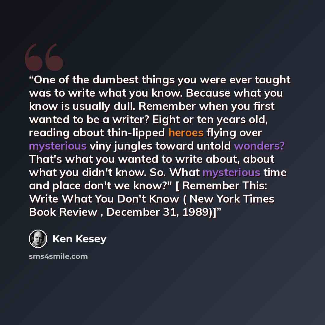 “One of the dumbest things you were ever taught was to write what you know. Because what you know is usually dull. Remember when you first wanted to be a writer? Eight or ten years old, reading about thin-lipped heroes flying over mysterious viny jungles toward untold wonders? That's what you…” quote by Ken Kesey