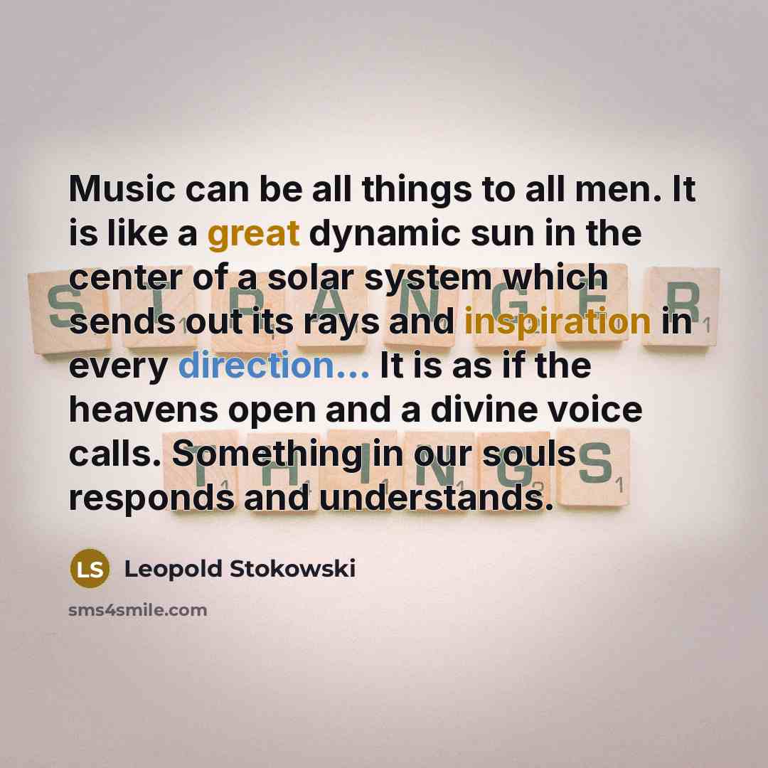 “Music can be all things to all men. It is like a great dynamic sun in the center of a solar system which sends out its rays and inspiration in every direction... It is as if the heavens open and a divine voice calls. Something in our souls responds and understands.” quote by Leopold Stokowski