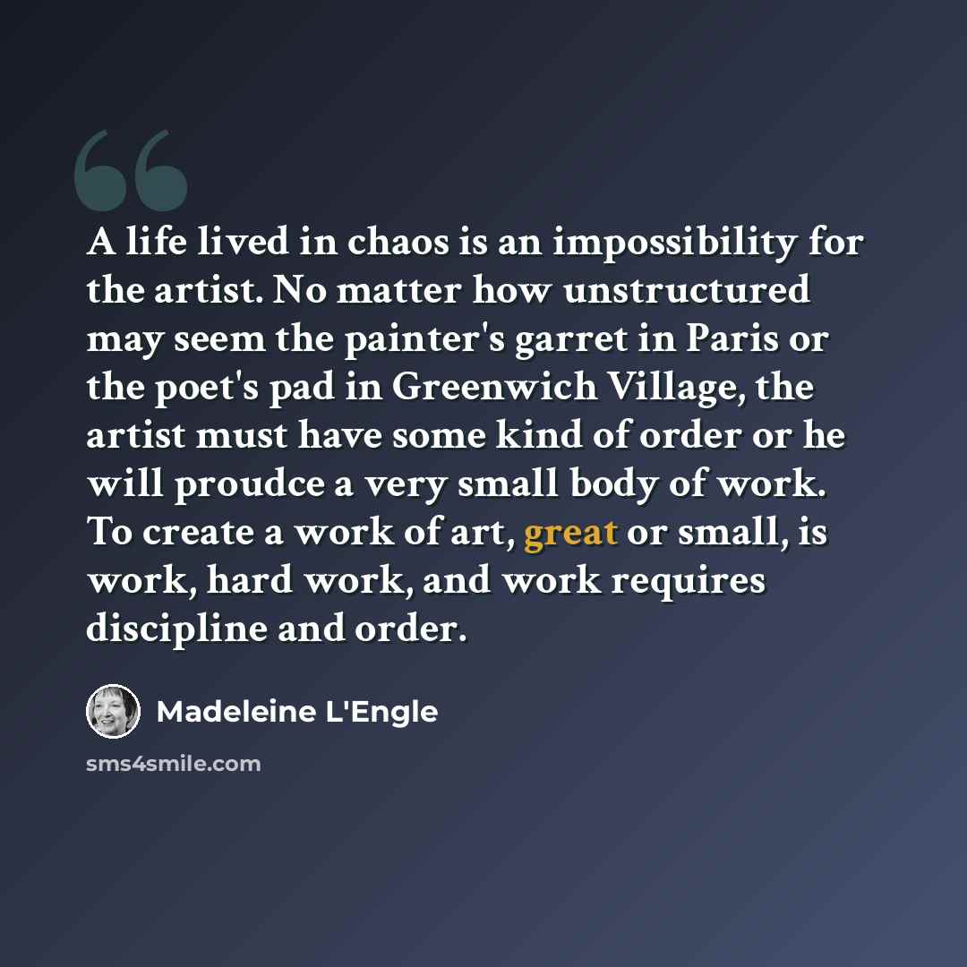 “A life lived in chaos is an impossibility for the artist. No matter how unstructured may seem the painter's garret in Paris or the poet's pad in Greenwich Village, the artist must have some kind of order or he will proudce a very small body of work. To create a work of art, great or small, is…” quote by Madeleine L'Engle