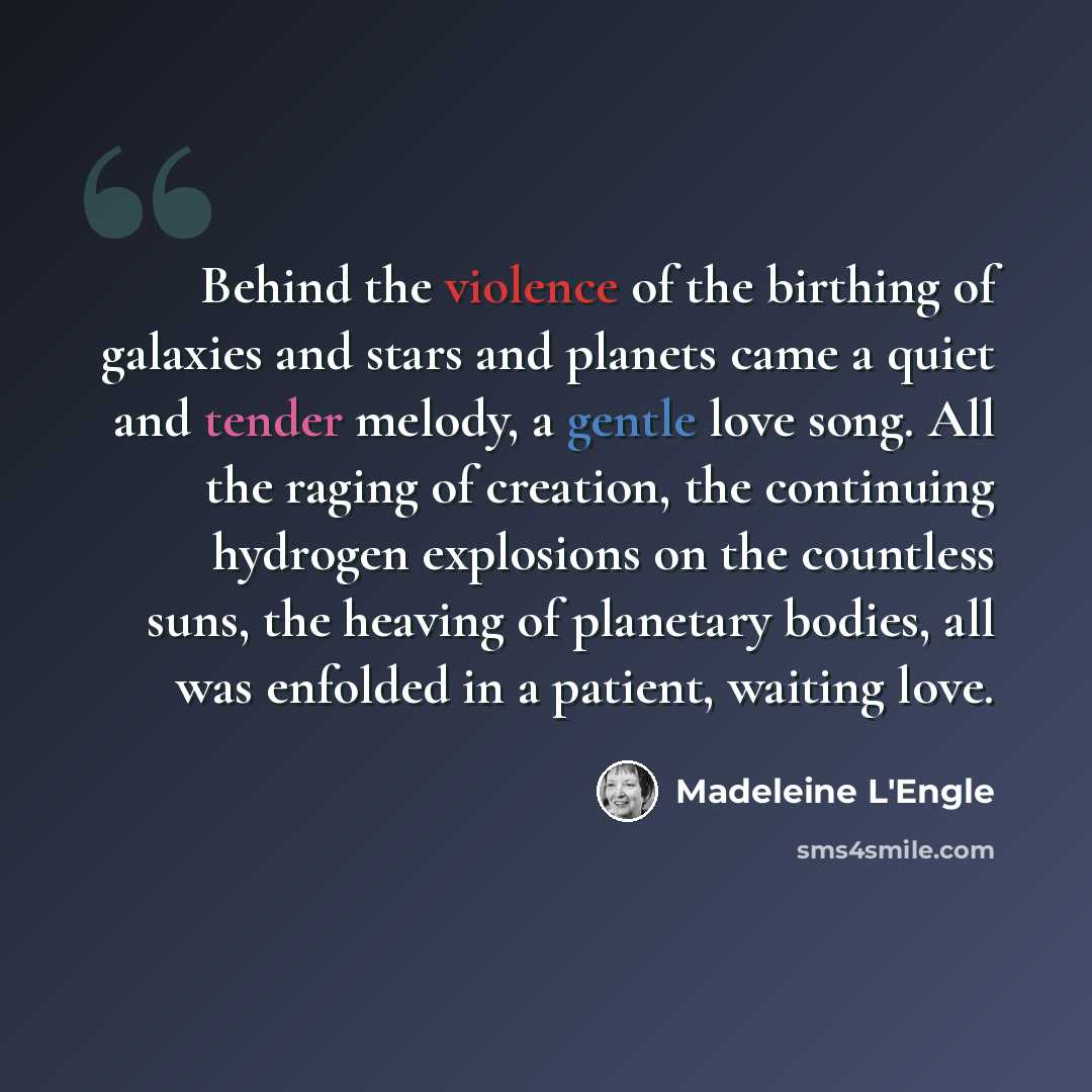 “Behind the violence of the birthing of galaxies and stars and planets came a quiet and tender melody, a gentle love song. All the raging of creation, the continuing hydrogen explosions on the countless suns, the heaving of planetary bodies, all was enfolded in a patient, waiting love.” quote by Madeleine L'Engle